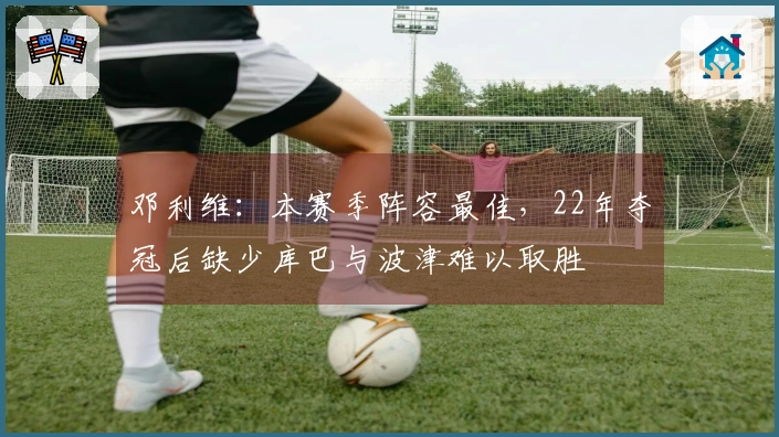 邓利维：本赛季阵容最佳，22年夺冠后缺少库巴与波津难以取胜