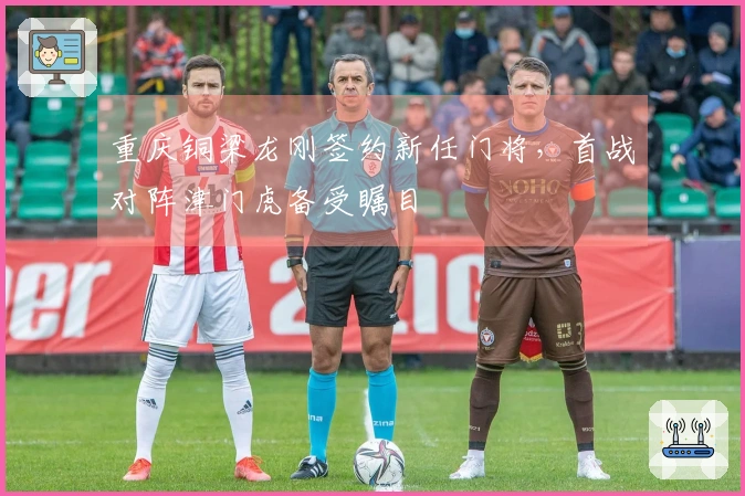 重庆铜梁龙刚签约新任门将,首战对阵津门虎备受瞩目