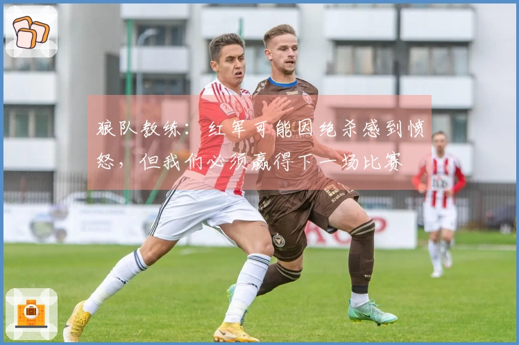 狼队教练：红军可能因绝杀感到愤怒，但我们必须赢得下一场比赛
