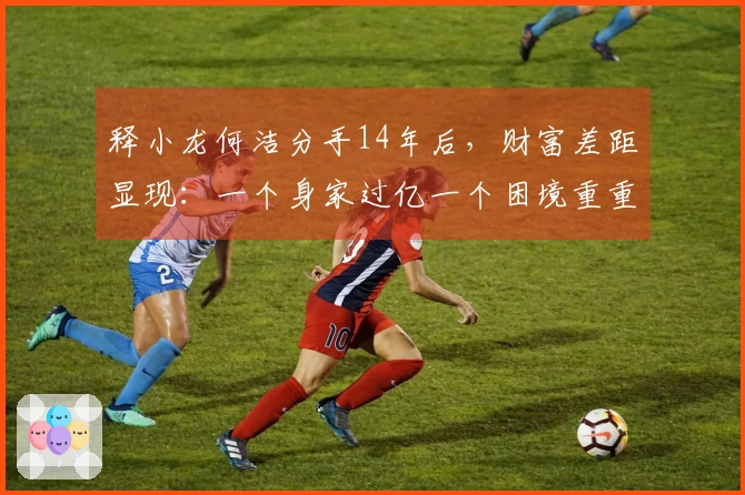 释小龙何洁分手14年后，财富差距显现：一个身家过亿一个困境重重