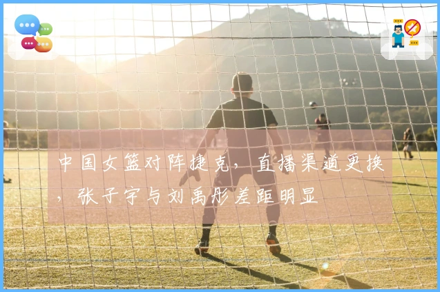 中国女篮对阵捷克，直播渠道更换，张子宇与刘禹彤差距明显