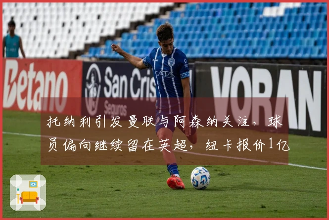 托纳利引发曼联与阿森纳关注，球员偏向继续留在英超，纽卡报价1亿欧元