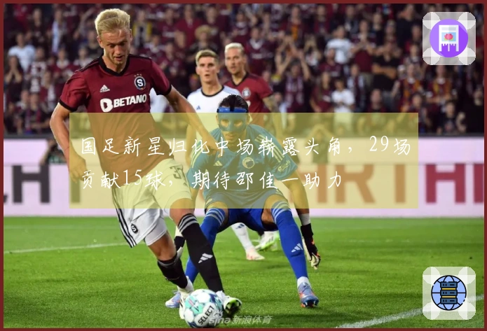 国足新星归化中场崭露头角，29场贡献15球，期待邵佳一助力