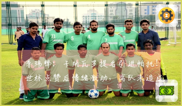 李玮锋：卡纳瓦罗提名引进帕托！世林点赞后情绪激动，离队未造成权健损失