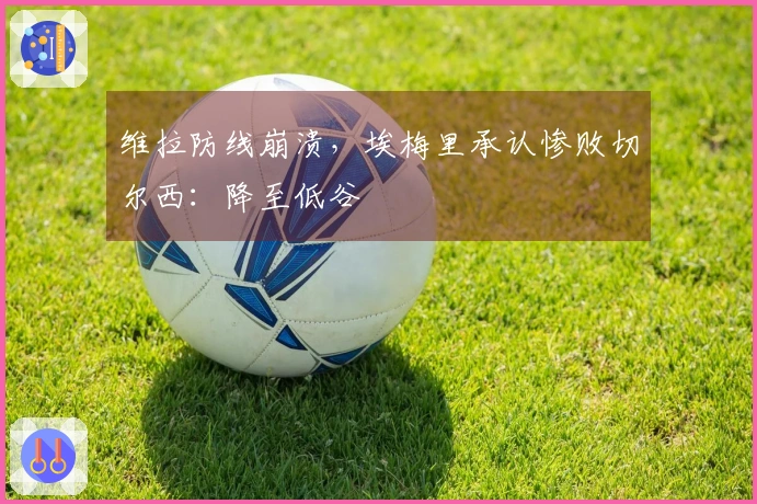 维拉防线崩溃,埃梅里承认惨败切尔西:降至低谷