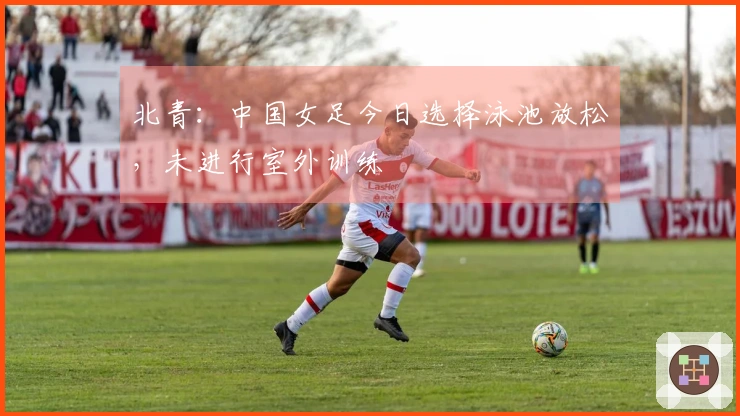 北青:中国女足今日选择泳池放松,未进行室外训练