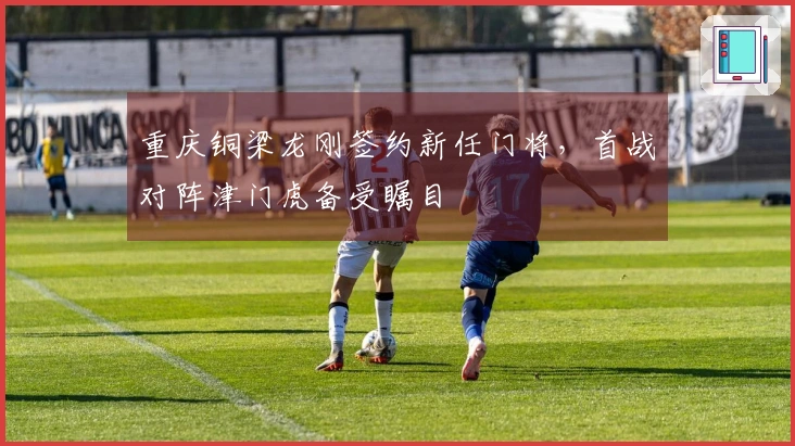 重庆铜梁龙刚签约新任门将，首战对阵津门虎备受瞩目