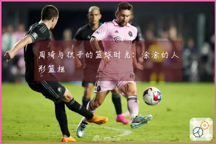 周琦与孩子的篮球时光：涂涂的人形篮框