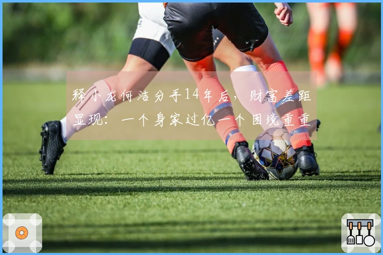 释小龙何洁分手14年后，财富差距显现：一个身家过亿一个困境重重