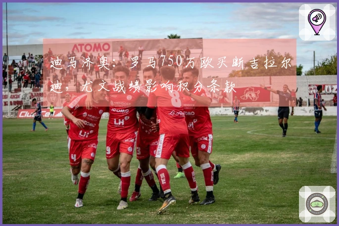 迪马济奥：罗马750万欧买断吉拉尔迪，尤文战绩影响积分条款