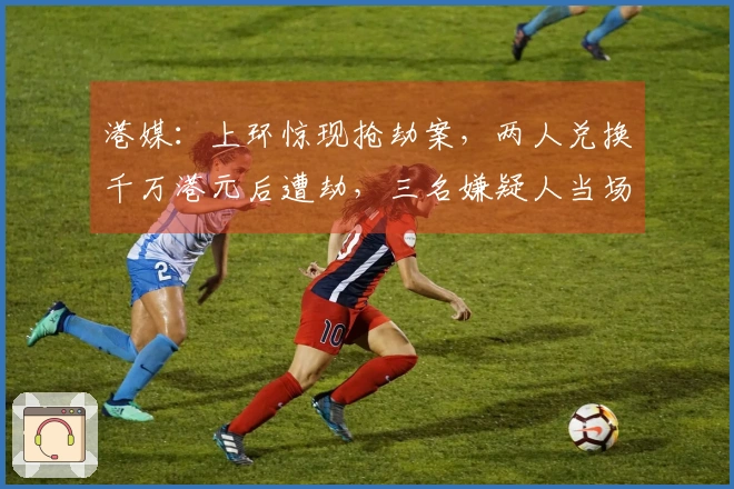 港媒：上环惊现抢劫案，两人兑换千万港元后遭劫，三名嫌疑人当场被捕