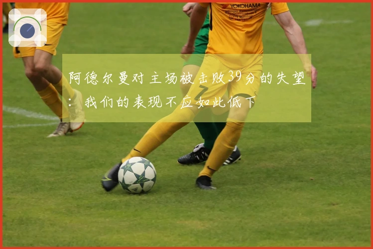 阿德尔曼对主场被击败39分的失望：我们的表现不应如此低下