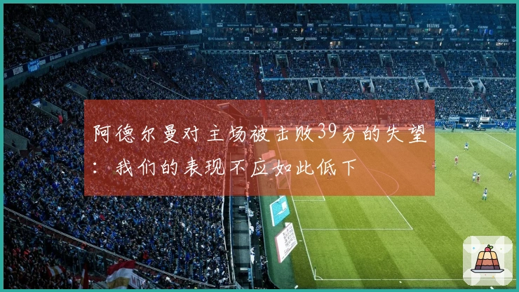 阿德尔曼对主场被击败39分的失望：我们的表现不应如此低下