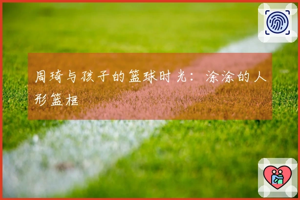 周琦与孩子的篮球时光：涂涂的人形篮框