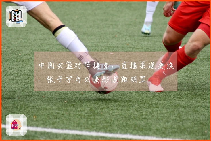 中国女篮对阵捷克，直播渠道更换，张子宇与刘禹彤差距明显