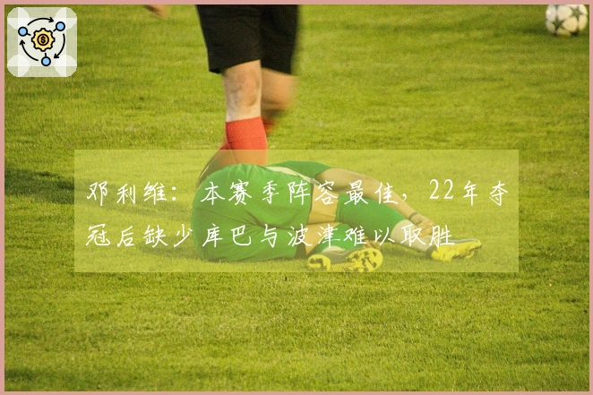邓利维:本赛季阵容最佳,22年夺冠后缺少库巴与波津难以取胜